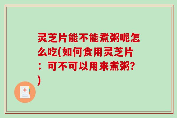 灵芝片能不能煮粥呢怎么吃(如何食用灵芝片：可不可以用来煮粥？)