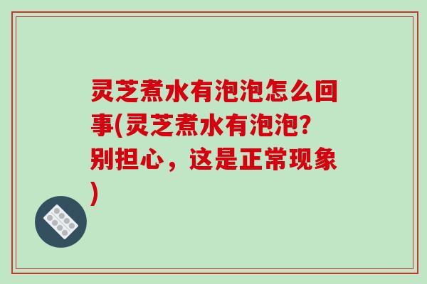 灵芝煮水有泡泡怎么回事(灵芝煮水有泡泡？别担心，这是正常现象)