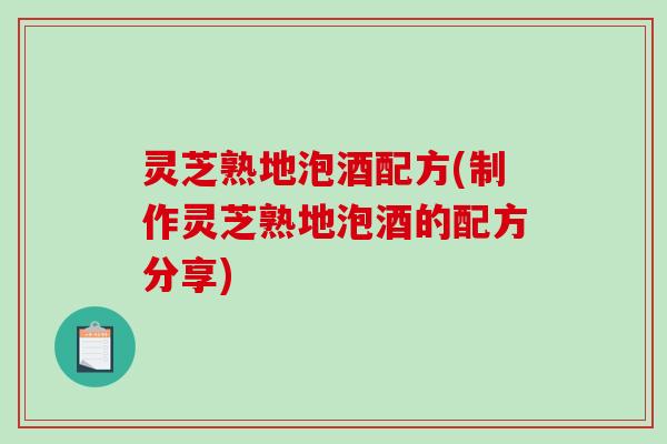 灵芝熟地泡酒配方(制作灵芝熟地泡酒的配方分享)