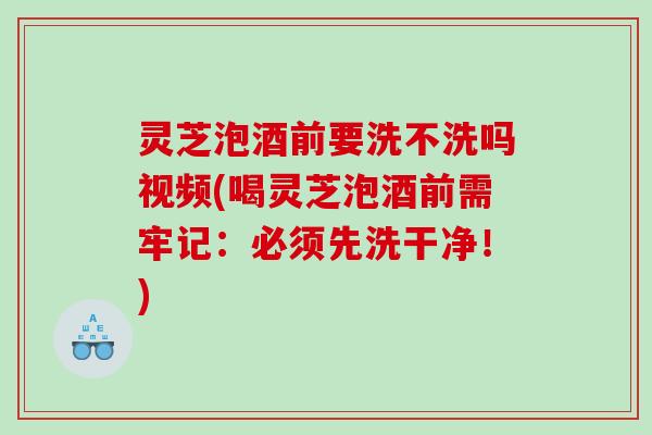 灵芝泡酒前要洗不洗吗视频(喝灵芝泡酒前需牢记：必须先洗干净！)