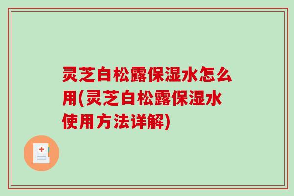 灵芝白松露保湿水怎么用(灵芝白松露保湿水使用方法详解)