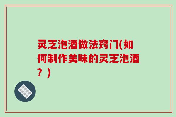 灵芝泡酒做法窍门(如何制作美味的灵芝泡酒？)