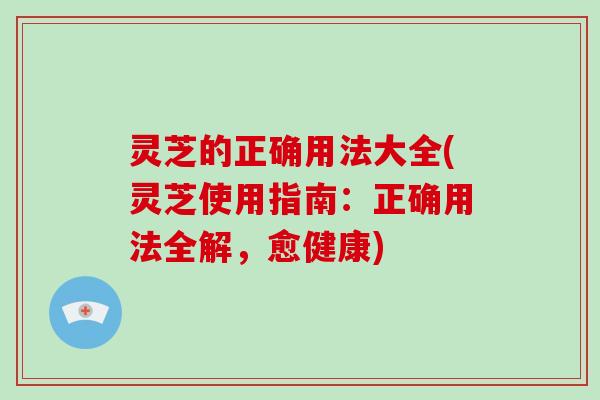 灵芝的正确用法大全(灵芝使用指南：正确用法全解，愈健康)