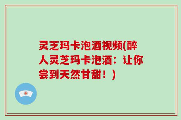 灵芝玛卡泡酒视频(醉人灵芝玛卡泡酒：让你尝到天然甘甜！)