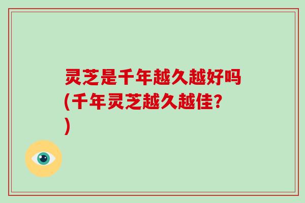 灵芝是千年越久越好吗(千年灵芝越久越佳？)