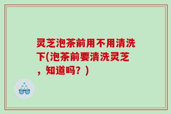 灵芝泡茶前用不用清洗下(泡茶前要清洗灵芝，知道吗？)