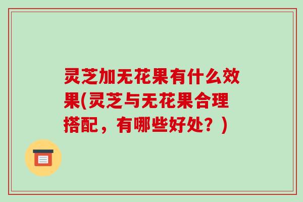 灵芝加无花果有什么效果(灵芝与无花果合理搭配，有哪些好处？)