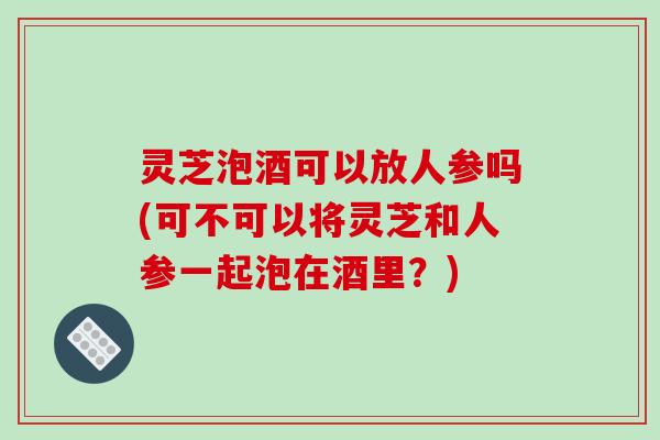 灵芝泡酒可以放人参吗(可不可以将灵芝和人参一起泡在酒里？)