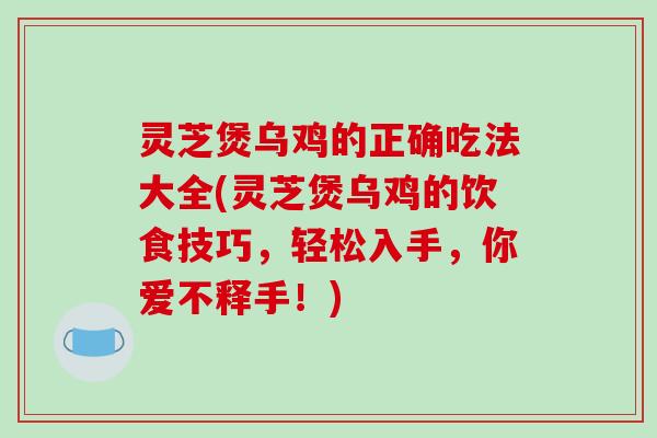 灵芝煲乌鸡的正确吃法大全(灵芝煲乌鸡的饮食技巧，轻松入手，你爱不释手！)