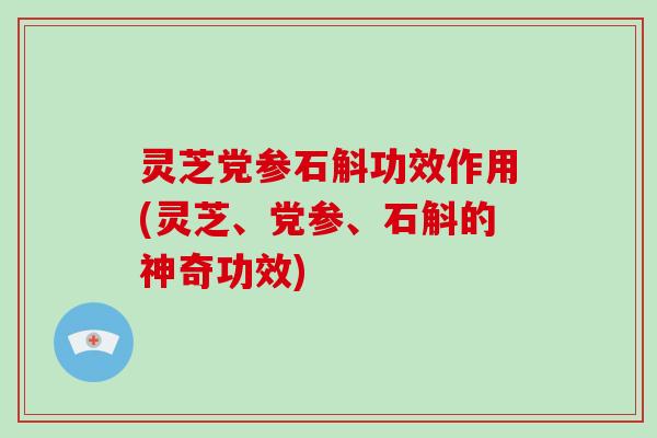 灵芝党参石斛功效作用(灵芝、党参、石斛的神奇功效)