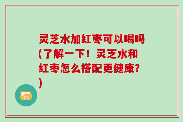 灵芝水加红枣可以喝吗(了解一下！灵芝水和红枣怎么搭配更健康？)
