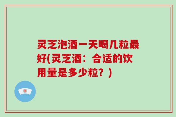 灵芝泡酒一天喝几粒最好(灵芝酒：合适的饮用量是多少粒？)