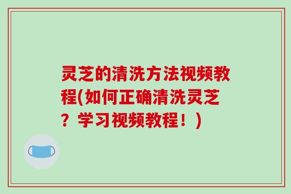 灵芝的清洗方法视频教程(如何正确清洗灵芝？学习视频教程！)