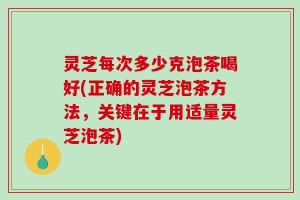 灵芝每次多少克泡茶喝好(正确的灵芝泡茶方法，关键在于用适量灵芝泡茶)