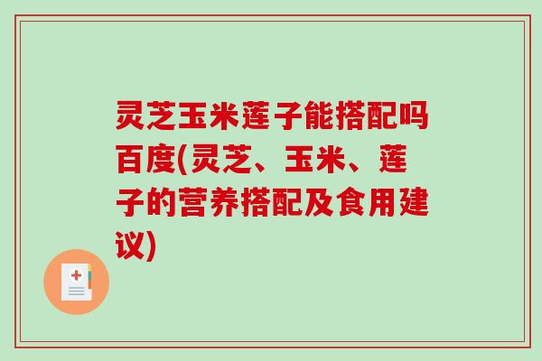 灵芝玉米莲子能搭配吗百度(灵芝、玉米、莲子的营养搭配及食用建议)