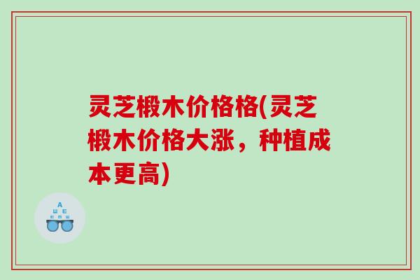 灵芝椴木价格格(灵芝椴木价格大涨，种植成本更高)