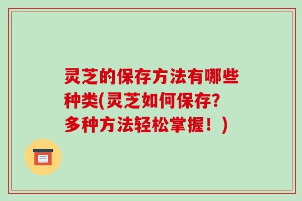 灵芝的保存方法有哪些种类(灵芝如何保存？多种方法轻松掌握！)