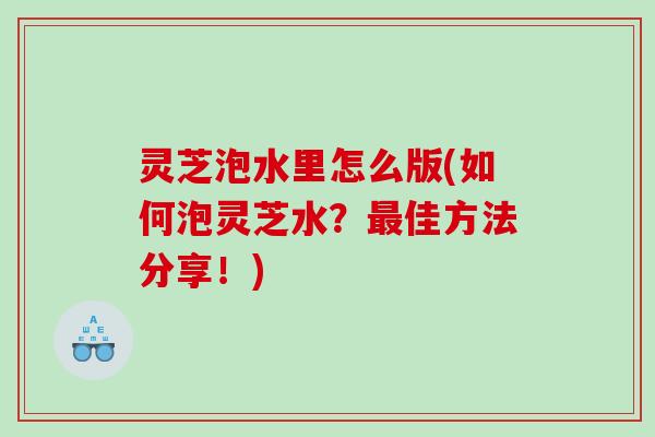 灵芝泡水里怎么版(如何泡灵芝水？最佳方法分享！)