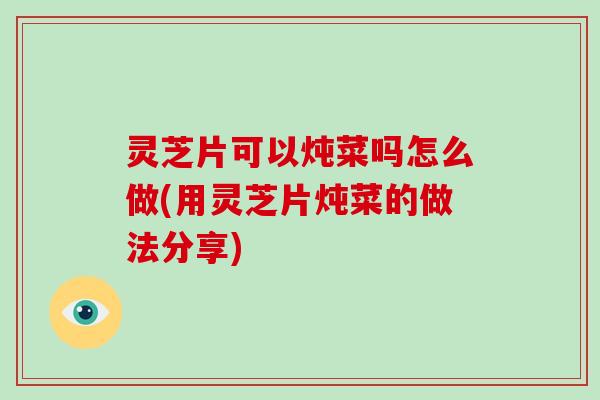 灵芝片可以炖菜吗怎么做(用灵芝片炖菜的做法分享)