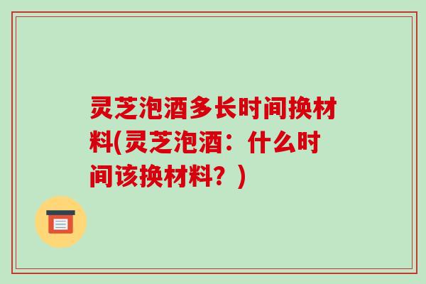 灵芝泡酒多长时间换材料(灵芝泡酒：什么时间该换材料？)