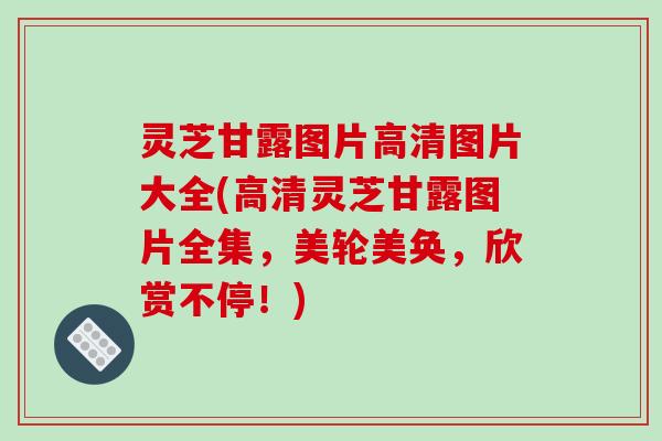 灵芝甘露图片高清图片大全(高清灵芝甘露图片全集，美轮美奂，欣赏不停！)