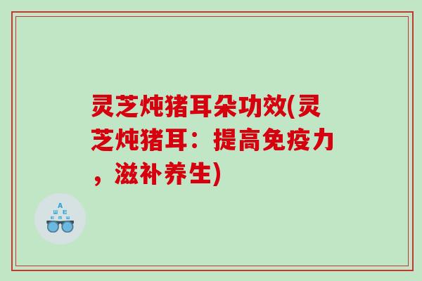 灵芝炖猪耳朵功效(灵芝炖猪耳：提高免疫力，滋补养生)