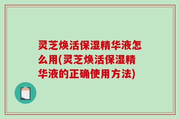 灵芝焕活保湿精华液怎么用(灵芝焕活保湿精华液的正确使用方法)