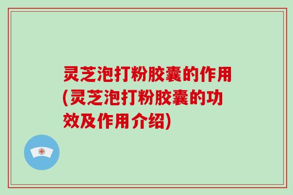 灵芝泡打粉胶囊的作用(灵芝泡打粉胶囊的功效及作用介绍)