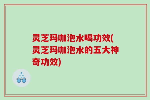 灵芝玛咖泡水喝功效(灵芝玛咖泡水的五大神奇功效)