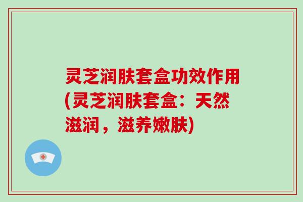 灵芝润肤套盒功效作用(灵芝润肤套盒：天然滋润，滋养嫩肤)