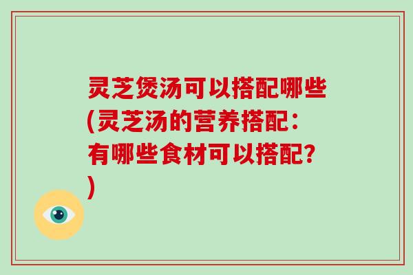 灵芝煲汤可以搭配哪些(灵芝汤的营养搭配：有哪些食材可以搭配？)