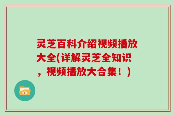 灵芝百科介绍视频播放大全(详解灵芝全知识，视频播放大合集！)
