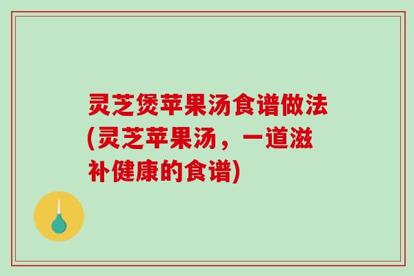 灵芝煲苹果汤食谱做法(灵芝苹果汤，一道滋补健康的食谱)