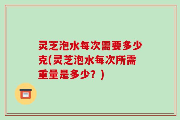 灵芝泡水每次需要多少克(灵芝泡水每次所需重量是多少？)
