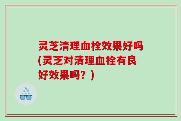 灵芝清理效果好吗(灵芝对清理有良好效果吗？)