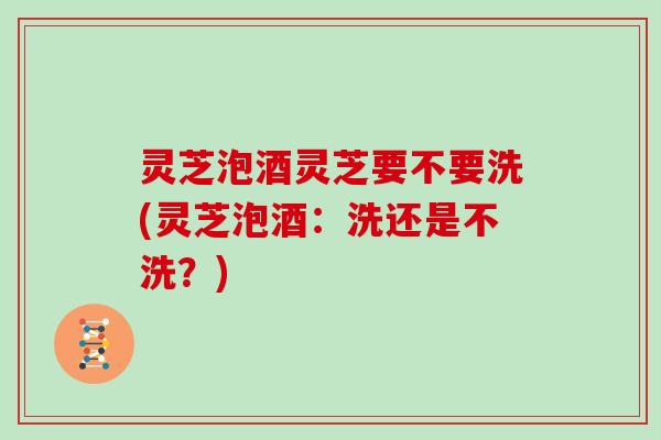 灵芝泡酒灵芝要不要洗(灵芝泡酒：洗还是不洗？)