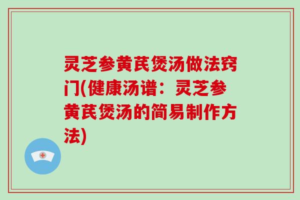 灵芝参黄芪煲汤做法窍门(健康汤谱：灵芝参黄芪煲汤的简易制作方法)