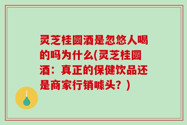 灵芝桂圆酒是忽悠人喝的吗为什么(灵芝桂圆酒：真正的保健饮品还是商家行销噱头？)