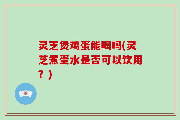 灵芝煲鸡蛋能喝吗(灵芝煮蛋水是否可以饮用？)