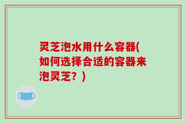 灵芝泡水用什么容器(如何选择合适的容器来泡灵芝？)