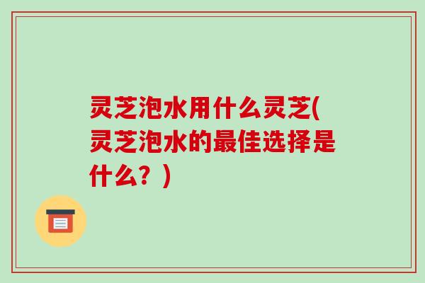 灵芝泡水用什么灵芝(灵芝泡水的最佳选择是什么？)