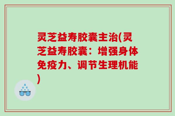 灵芝益寿胶囊主治(灵芝益寿胶囊：增强身体免疫力、调节生理机能)