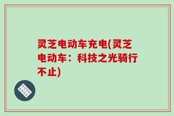 灵芝电动车充电(灵芝电动车：科技之光骑行不止)