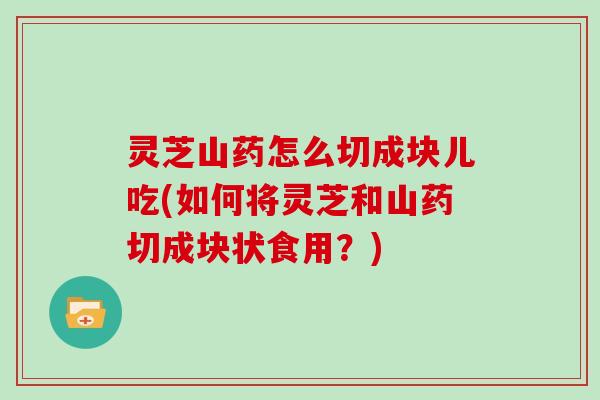 灵芝山药怎么切成块儿吃(如何将灵芝和山药切成块状食用？)