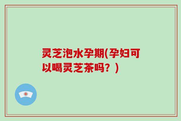 灵芝泡水孕期(孕妇可以喝灵芝茶吗？)
