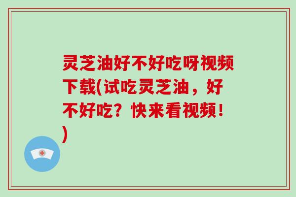 灵芝油好不好吃呀视频下载(试吃灵芝油，好不好吃？快来看视频！)