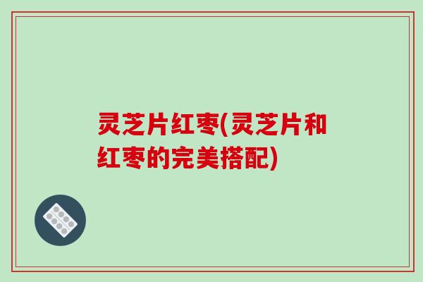 灵芝片红枣(灵芝片和红枣的完美搭配)