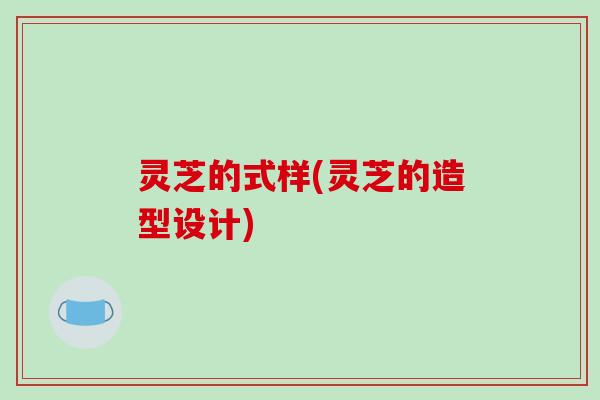 灵芝的式样(灵芝的造型设计)