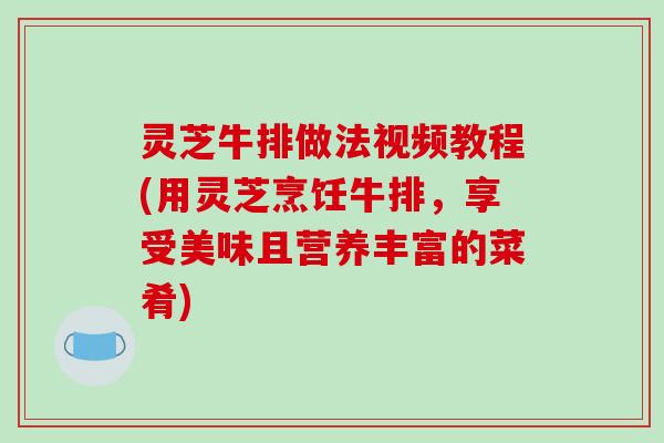 灵芝牛排做法视频教程(用灵芝烹饪牛排，享受美味且营养丰富的菜肴)