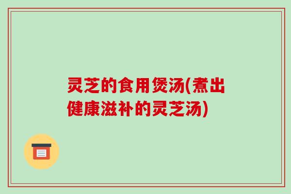 灵芝的食用煲汤(煮出健康滋补的灵芝汤)